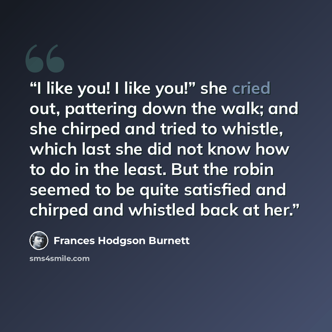 “I like you! I like you!” she cried out, pattering down the walk; and she chirped and tried to whistle, which last she did not know how to do in the least. But the robin seemed to be quite satisfied and chirped and whistled back at her.” quote by Frances Hodgson Burnett
