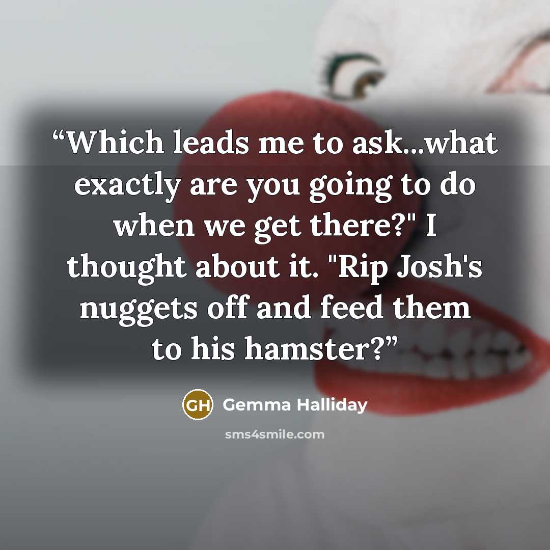 “Which leads me to ask...what exactly are you going to do when we get there?" I thought about it. "Rip Josh's nuggets off and feed them to his hamster?” quote by Gemma Halliday