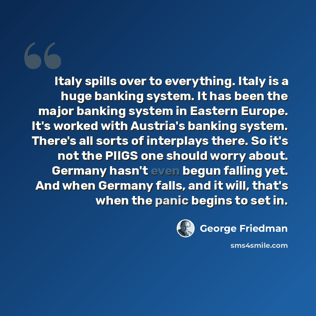 “Italy spills over to everything. Italy is a huge banking system. It has been the major banking system in Eastern Europe. It's worked with Austria's banking system. There's all sorts of interplays there. So it's not the PIIGS one should worry about. Germany hasn't even begun falling yet. And when…” quote by George Friedman