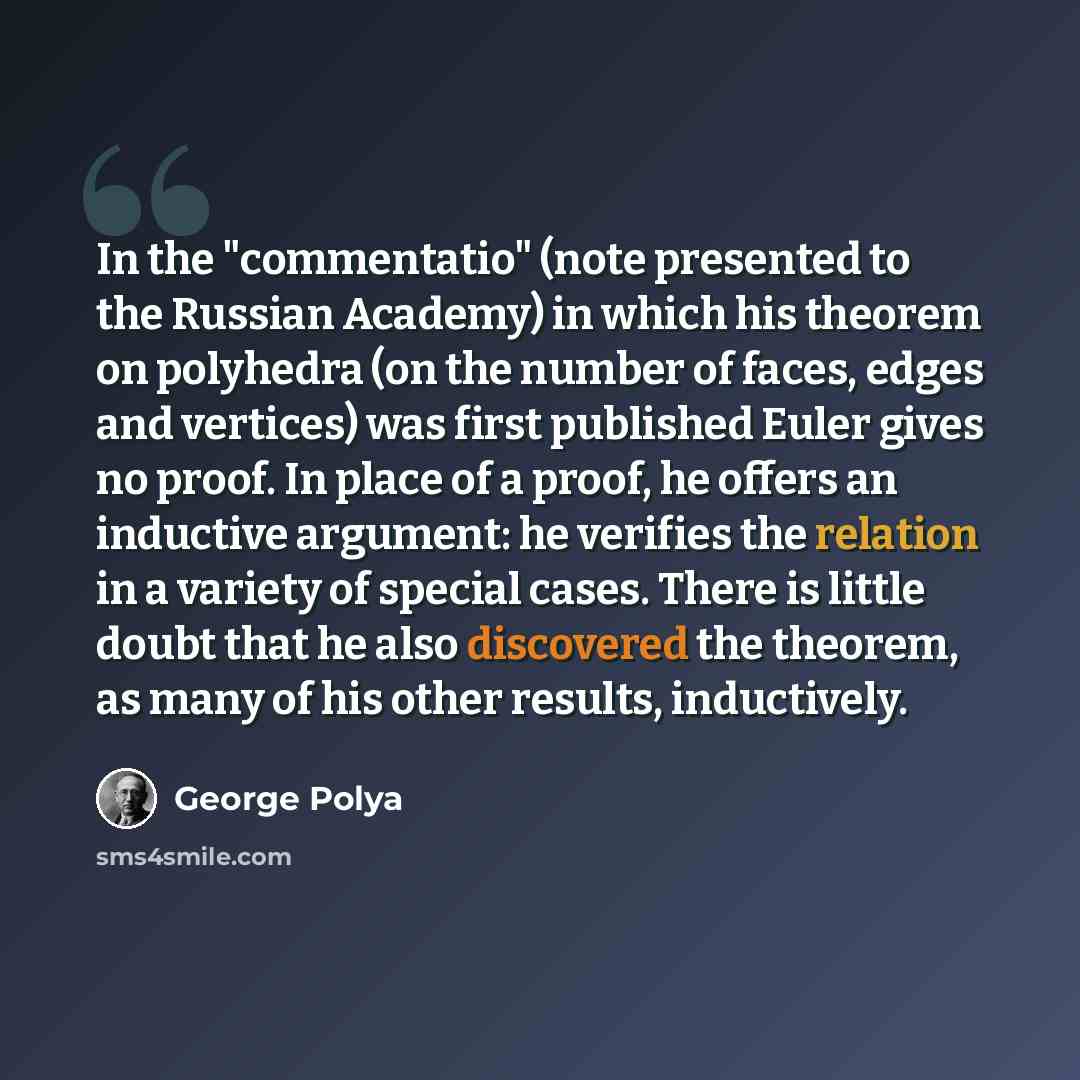 “In the "commentatio" (note presented to the Russian Academy) in which his theorem on polyhedra (on the number of faces, edges and vertices) was first published Euler gives no proof. In place of a proof, he offers an inductive argument: he verifies the relation in a variety of special cases. There…” quote by George Polya