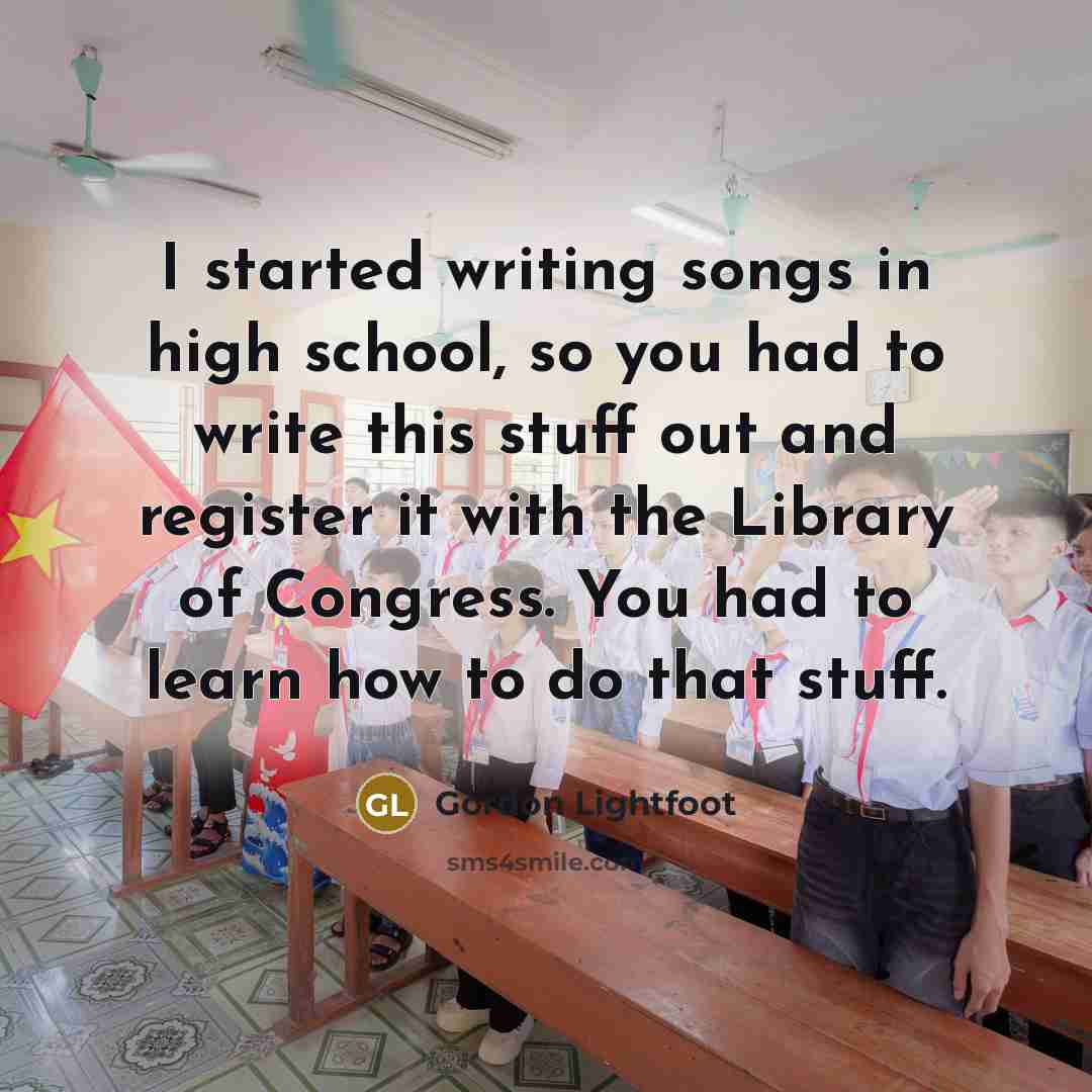 “I started writing songs in high school, so you had to write this stuff out and register it with the Library of Congress. You had to learn how to do that stuff.” quote by Gordon Lightfoot