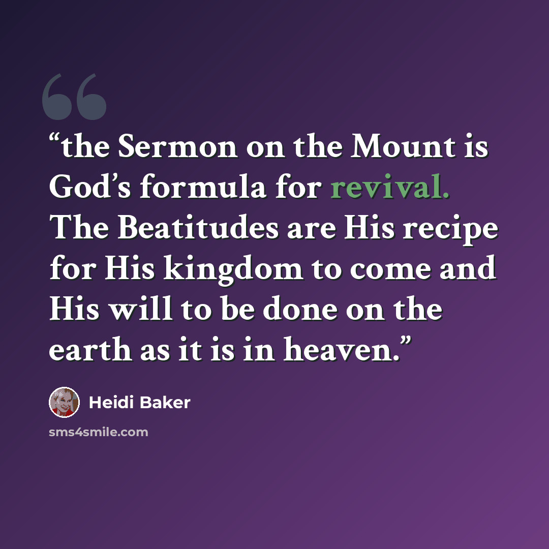 “the Sermon on the Mount is God’s formula for revival. The Beatitudes are His recipe for His kingdom to come and His will to be done on the earth as it is in heaven.” quote by Heidi Baker