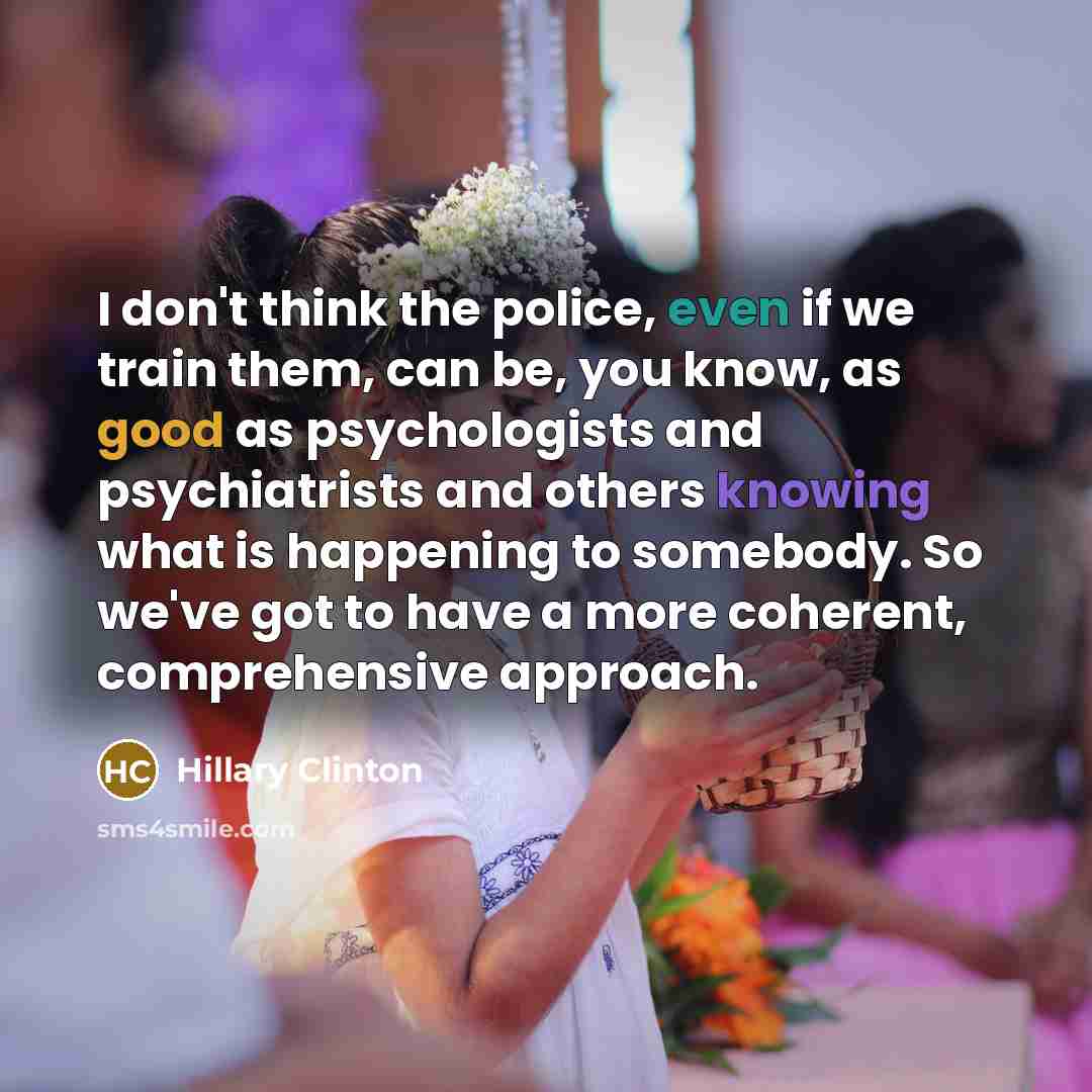 “I don't think the police, even if we train them, can be, you know, as good as psychologists and psychiatrists and others knowing what is happening to somebody. So we've got to have a more coherent, comprehensive approach.” quote by Hillary Clinton