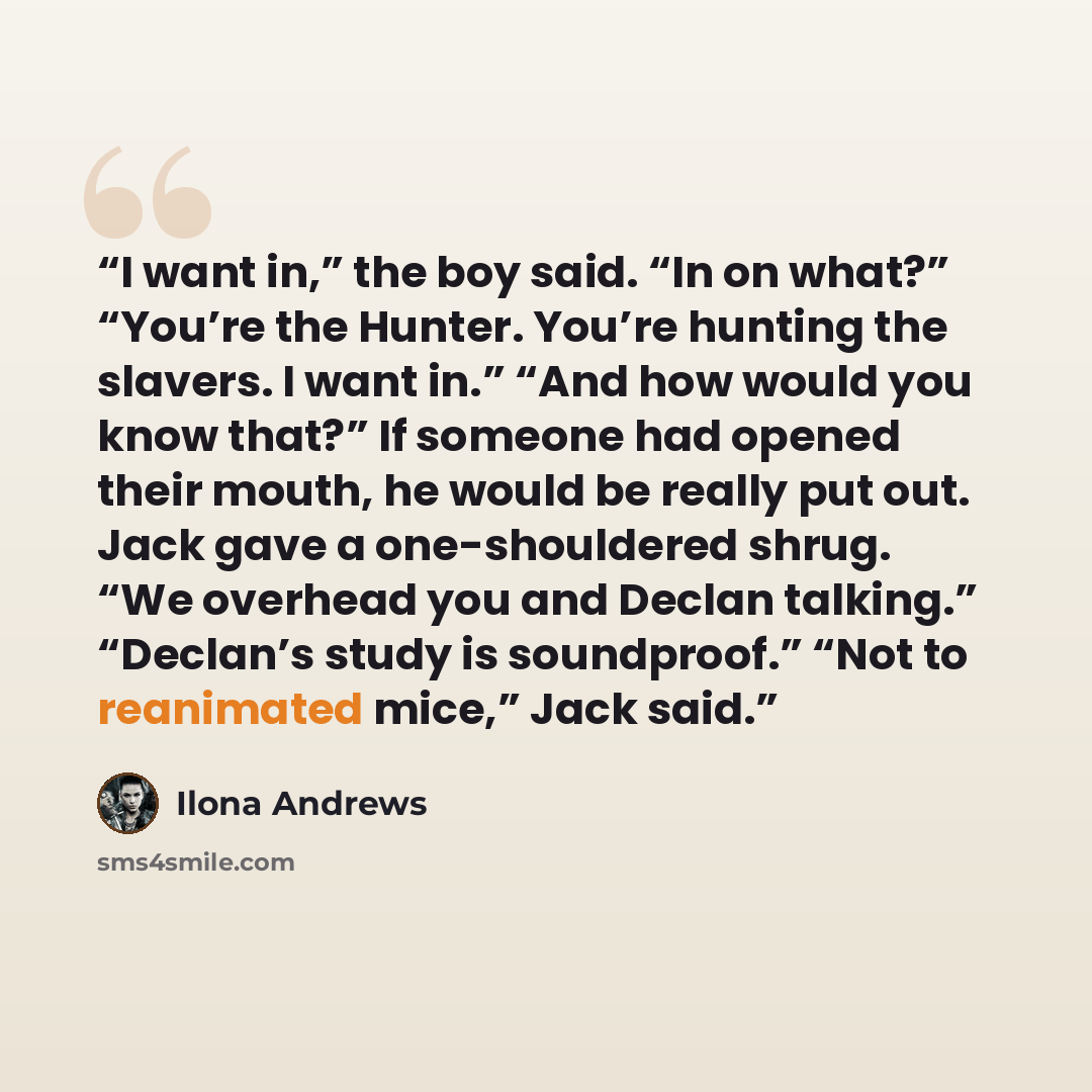 “I want in,” the boy said. “In on what?” “You’re the Hunter. You’re hunting the slavers. I want in.” “And how would you know that?” If someone had opened their mouth, he would be really put out. Jack gave a one-shouldered shrug. “We overhead you and Declan talking.” “Declan’s study is soundproof.”…” quote by Ilona Andrews