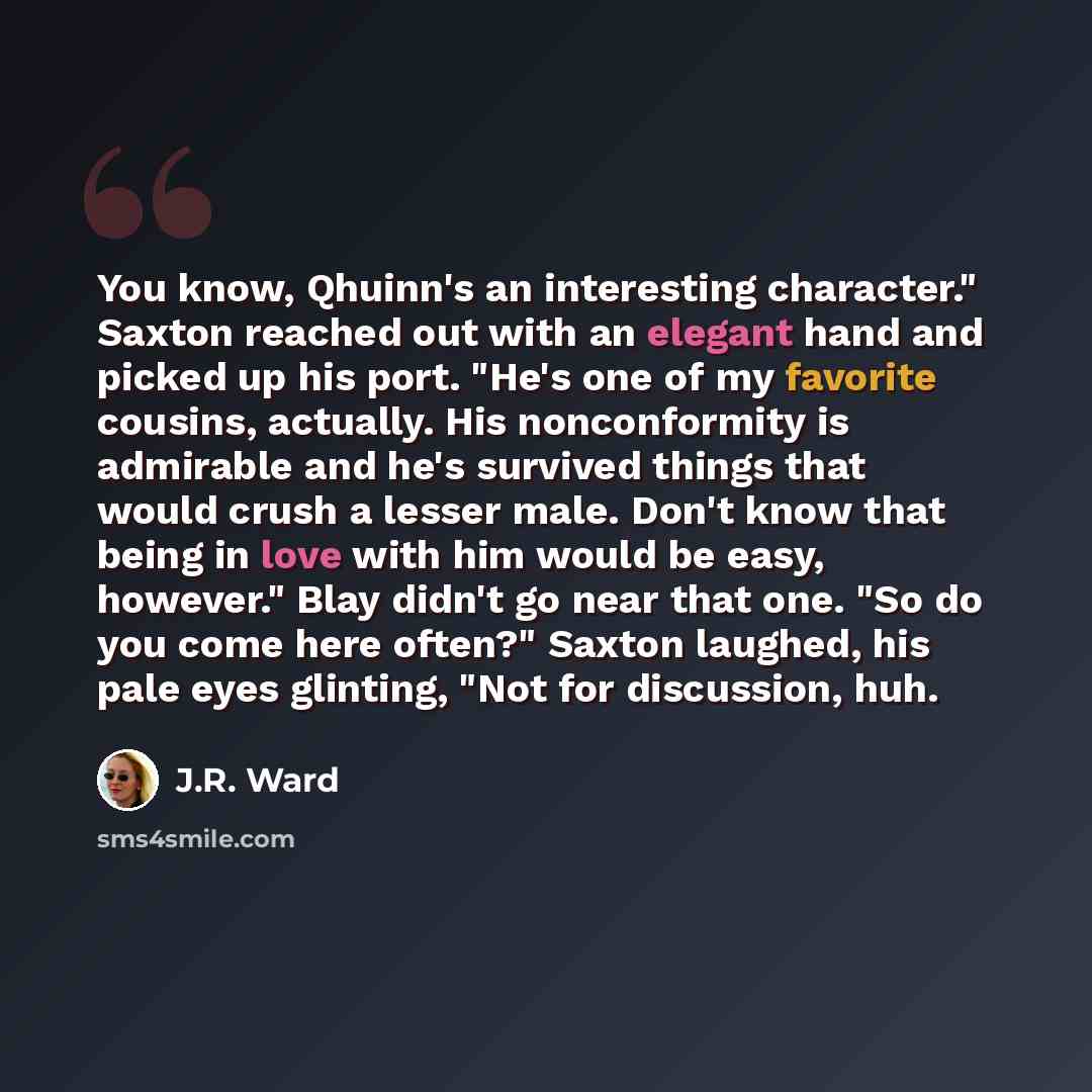 “You know, Qhuinn's an interesting character." Saxton reached out with an elegant hand and picked up his port. "He's one of my favorite cousins, actually. His nonconformity is admirable and he's survived things that would crush a lesser male. Don't know that being in love with him would be easy…” quote by J.R. Ward