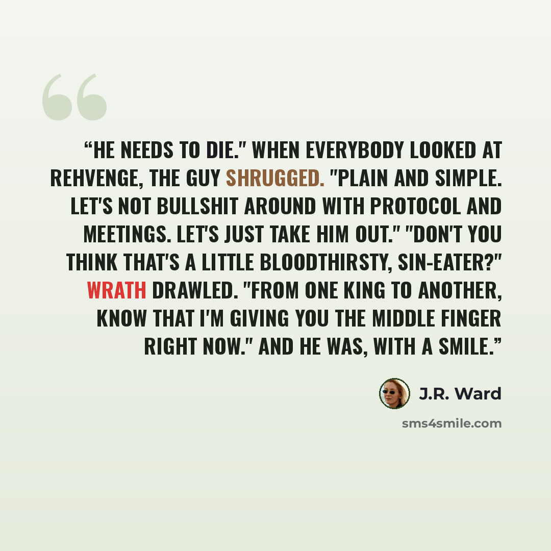 “He needs to die." When everybody looked at Rehvenge, the guy shrugged. "Plain and simple. Let's not bullshit around with protocol and meetings. Let's just take him out." "Don't you think that's a little bloodthirsty, sin-eater?" Wrath drawled. "From one king to another, know that I'm giving you…” quote by J.R. Ward