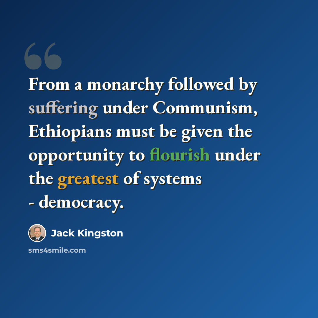 “From a monarchy followed by suffering under Communism, Ethiopians must be given the opportunity to flourish under the greatest of systems - democracy.” quote by Jack Kingston