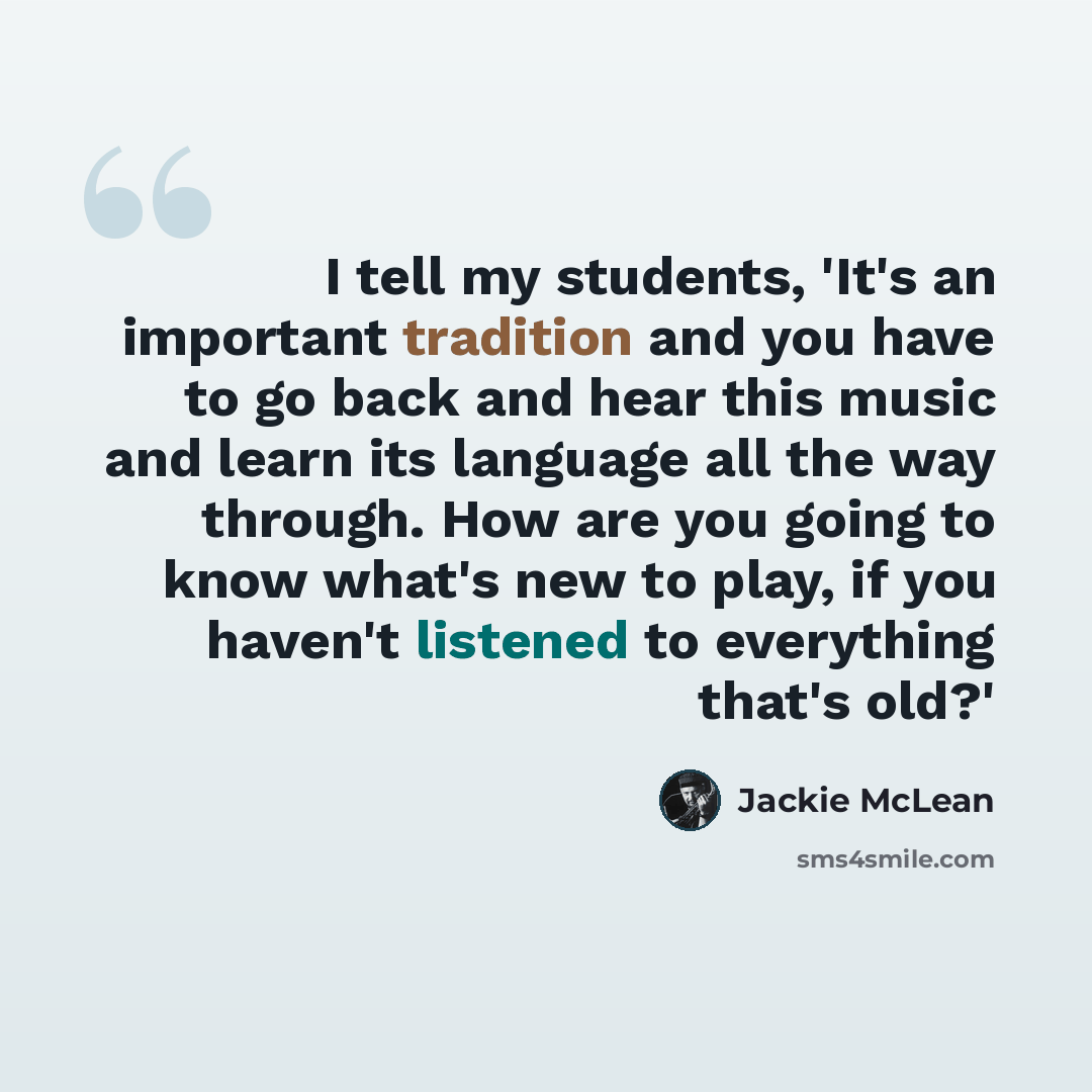 “I tell my students, 'It's an important tradition and you have to go back and hear this music and learn its language all the way through. How are you going to know what's new to play, if you haven't listened to everything that's old?'” quote by Jackie McLean