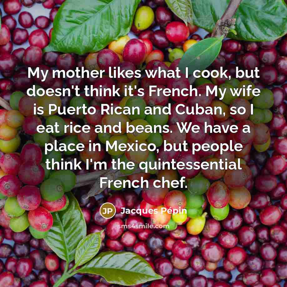 “My mother likes what I cook, but doesn't think it's French. My wife is Puerto Rican and Cuban, so I eat rice and beans. We have a place in Mexico, but people think I'm the quintessential French chef.” quote by Jacques Pepin