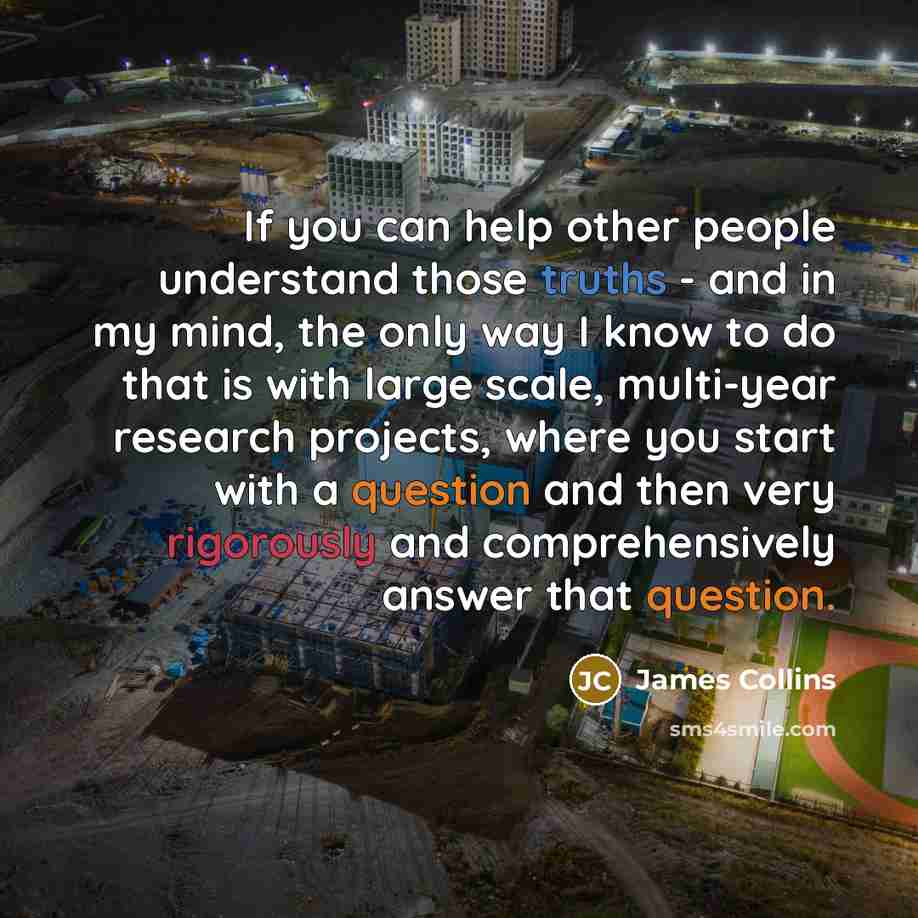 “If you can help other people understand those truths - and in my mind, the only way I know to do that is with large scale, multi-year research projects, where you start with a question and then very rigorously and comprehensively answer that question.” quote by James Collins
