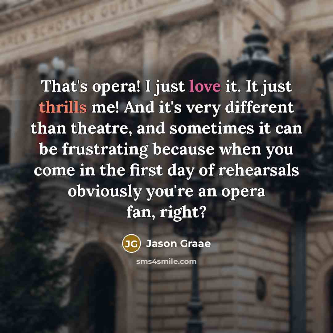 “That's opera! I just love it. It just thrills me! And it's very different than theatre, and sometimes it can be frustrating because when you come in the first day of rehearsals obviously you're an opera fan, right?” quote by Jason Graae