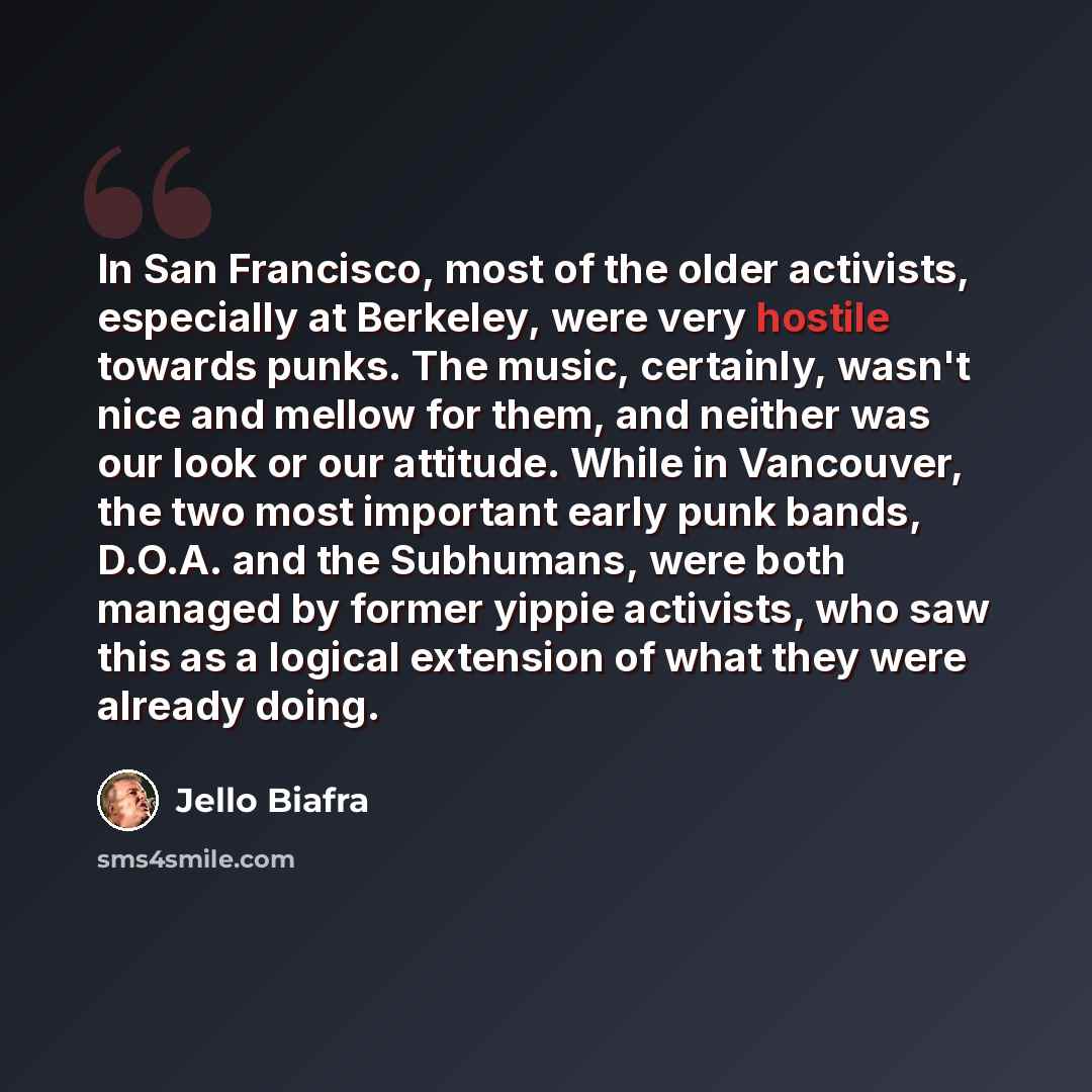 “In San Francisco, most of the older activists, especially at Berkeley, were very hostile towards punks. The music, certainly, wasn't nice and mellow for them, and neither was our look or our attitude. While in Vancouver, the two most important early punk bands, D.O.A. and the Subhumans, were both…” quote by Jello Biafra