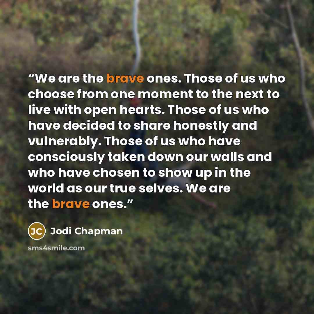 “We are the brave ones. Those of us who choose from one moment to the next to live with open hearts. Those of us who have decided to share honestly and vulnerably. Those of us who have consciously taken down our walls and who have chosen to show up in the world as our true selves. We are the brave…” quote by Jodi Chapman