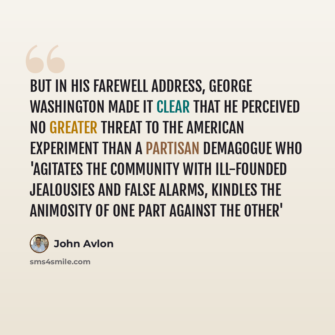 “But in his Farewell Address, George Washington made it clear that he perceived no greater threat to the American experiment than a partisan demagogue who 'agitates the community with ill-founded jealousies and false alarms, kindles the animosity of one part against the other'” quote by John Avlon