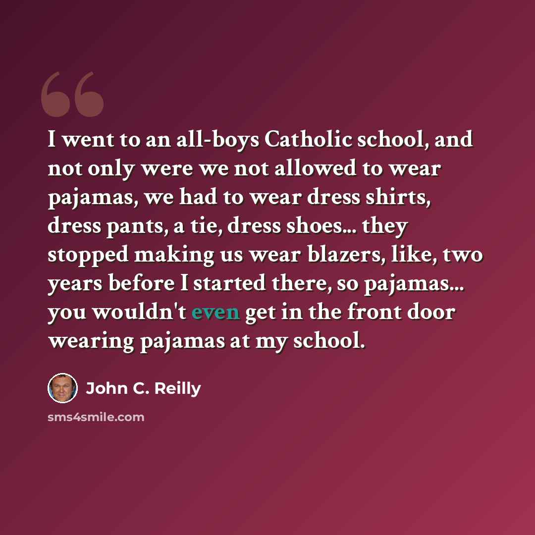 “I went to an all-boys Catholic school, and not only were we not allowed to wear pajamas, we had to wear dress shirts, dress pants, a tie, dress shoes... they stopped making us wear blazers, like, two years before I started there, so pajamas... you wouldn't even get in the front door wearing…” quote by John C. Reilly