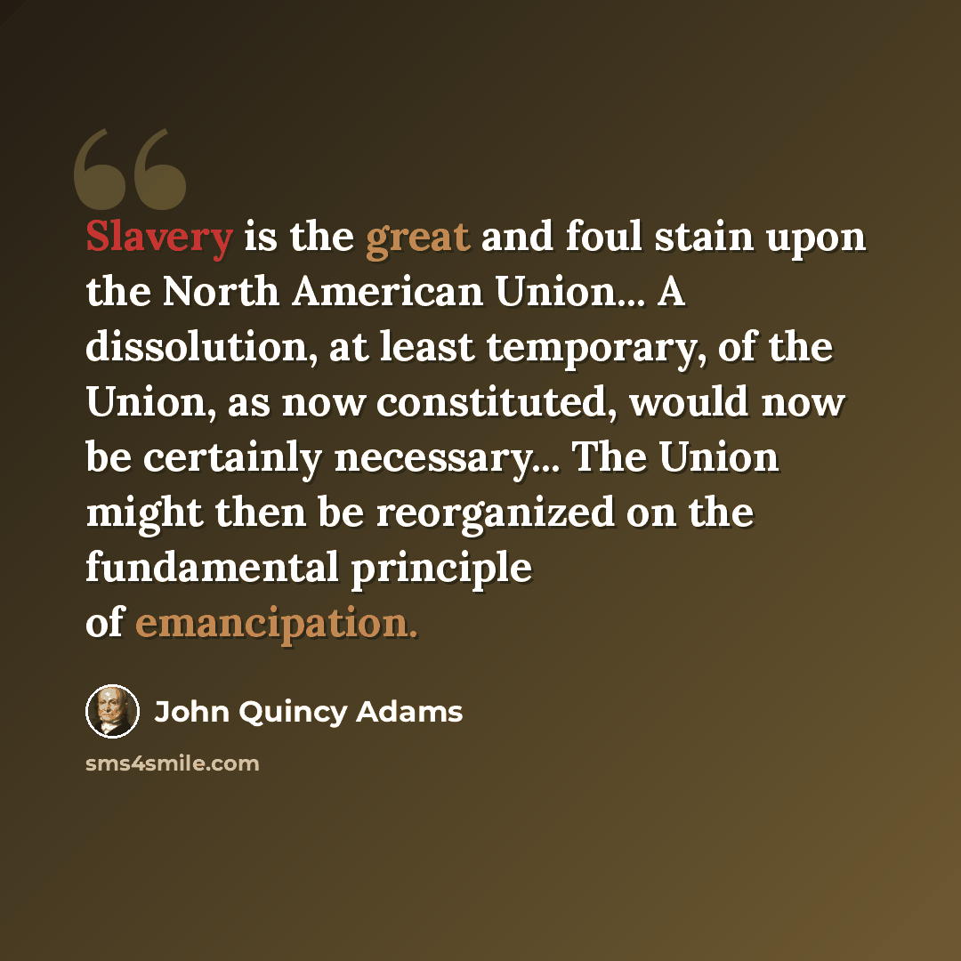 “Slavery is the great and foul stain upon the North American Union... A dissolution, at least temporary, of the Union, as now constituted, would now be certainly necessary... The Union might then be reorganized on the fundamental principle of emancipation.” quote by John Quincy Adams