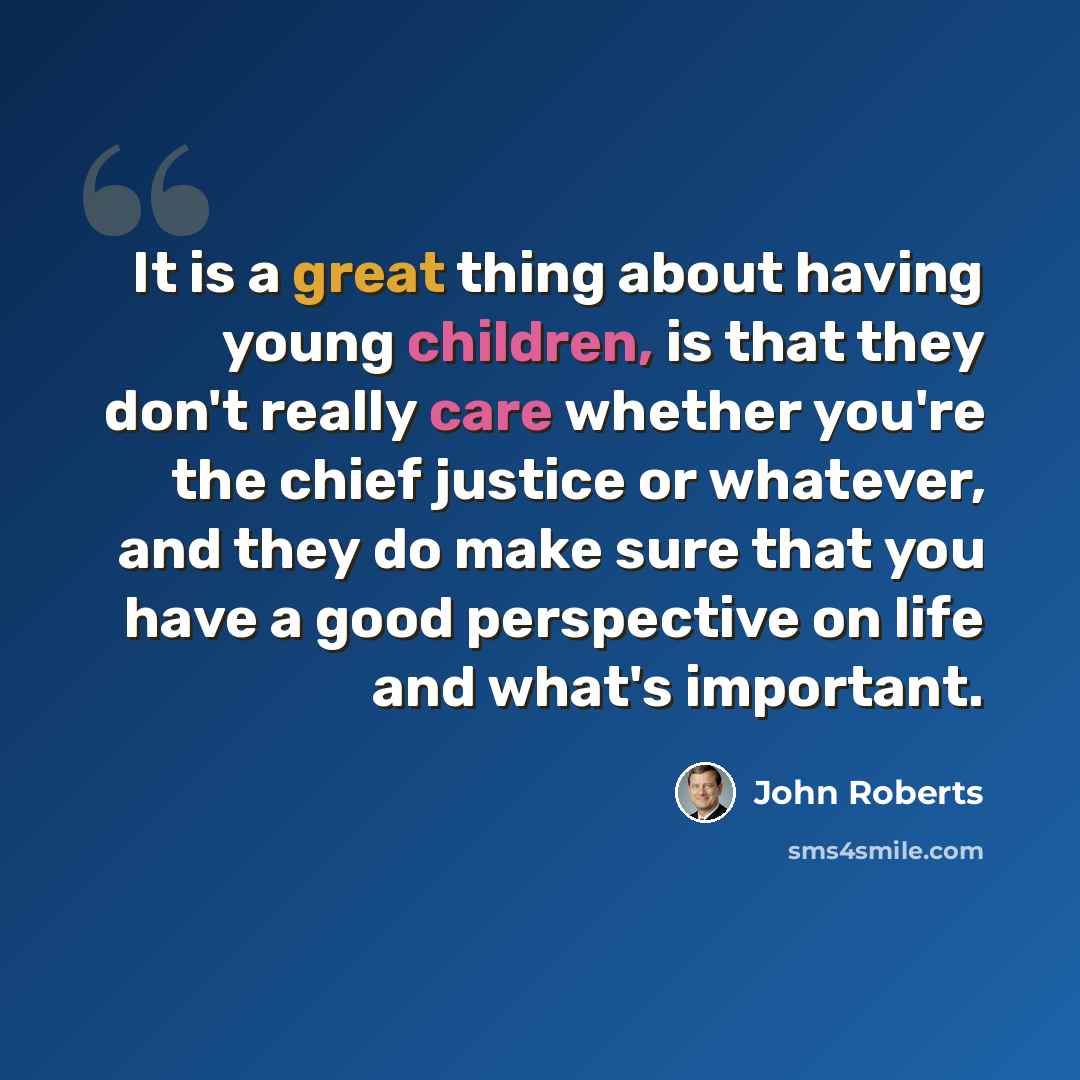 “It is a great thing about having young children, is that they don't really care whether you're the chief justice or whatever, and they do make sure that you have a good perspective on life and what's important.” quote by John Roberts