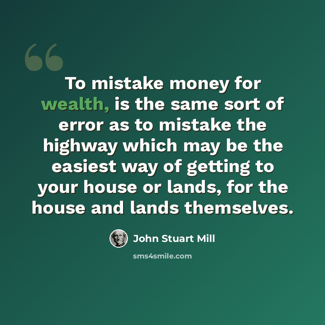 “To mistake money for wealth, is the same sort of error as to mistake the highway which may be the easiest way of getting to your house or lands, for the house and lands themselves.” quote by John Stuart Mill