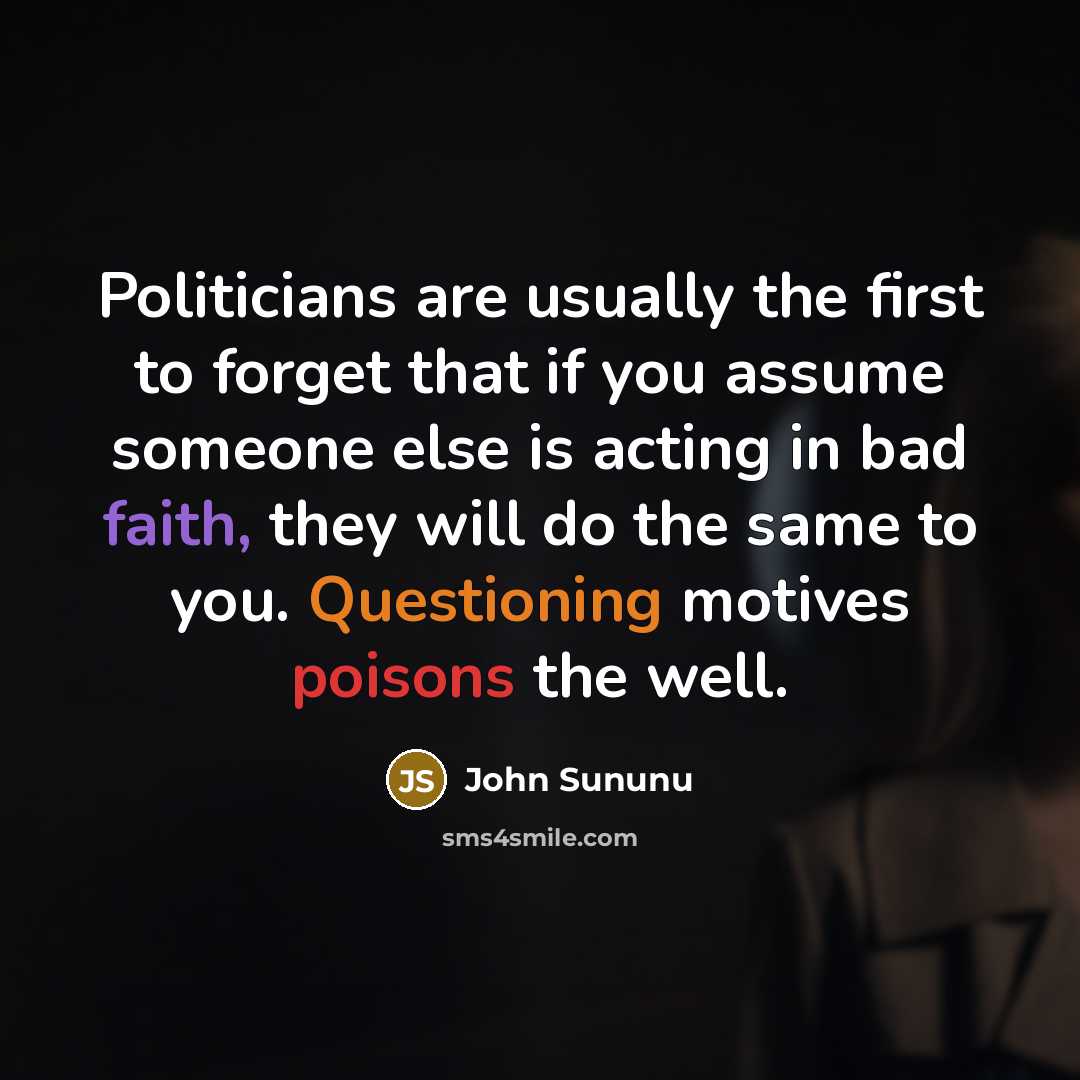 “Politicians are usually the first to forget that if you assume someone else is acting in bad faith, they will do the same to you. Questioning motives poisons the well.” quote by John Sununu