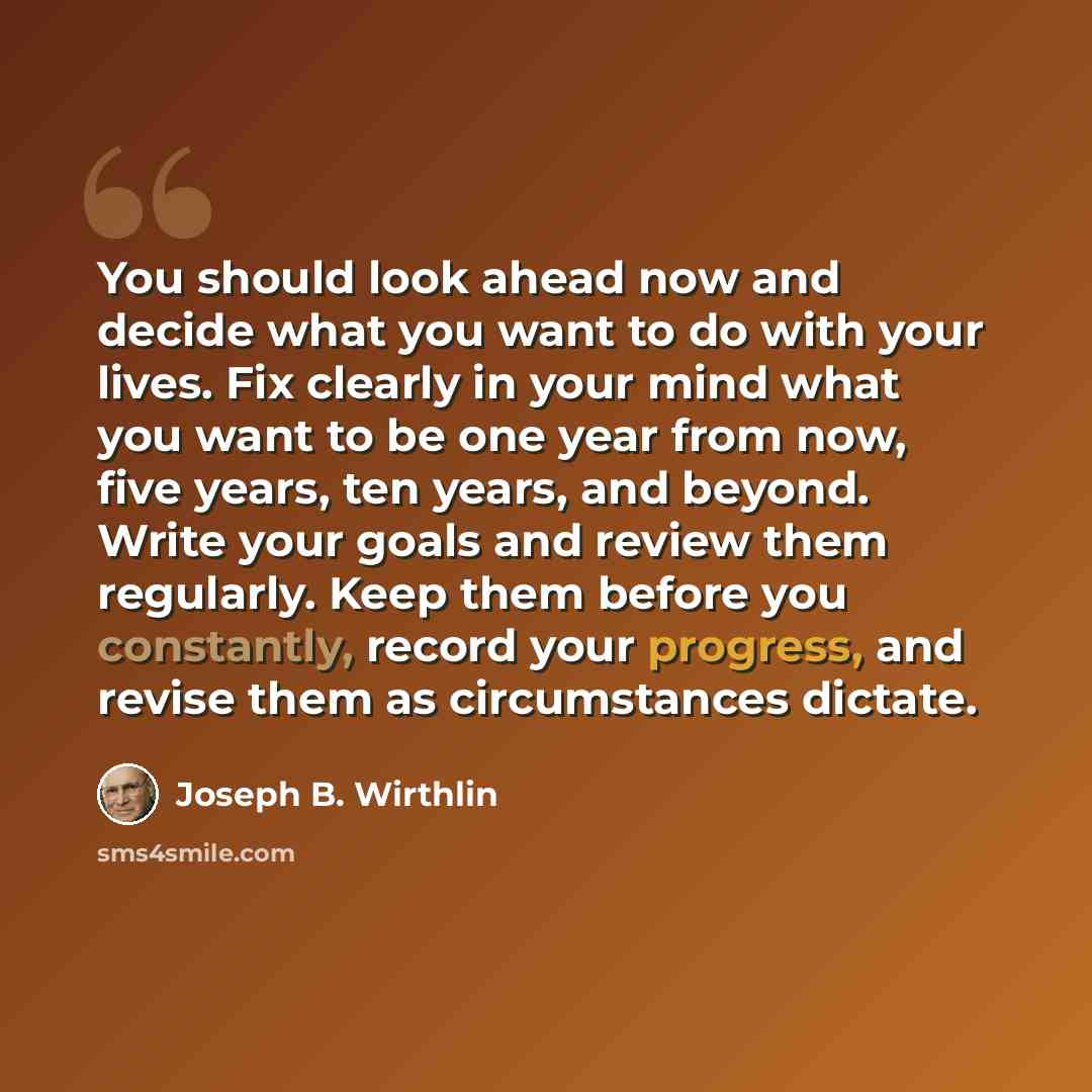 “You should look ahead now and decide what you want to do with your lives. Fix clearly in your mind what you want to be one year from now, five years, ten years, and beyond. Write your goals and review them regularly. Keep them before you constantly, record your progress, and revise them as…” quote by Joseph B. Wirthlin