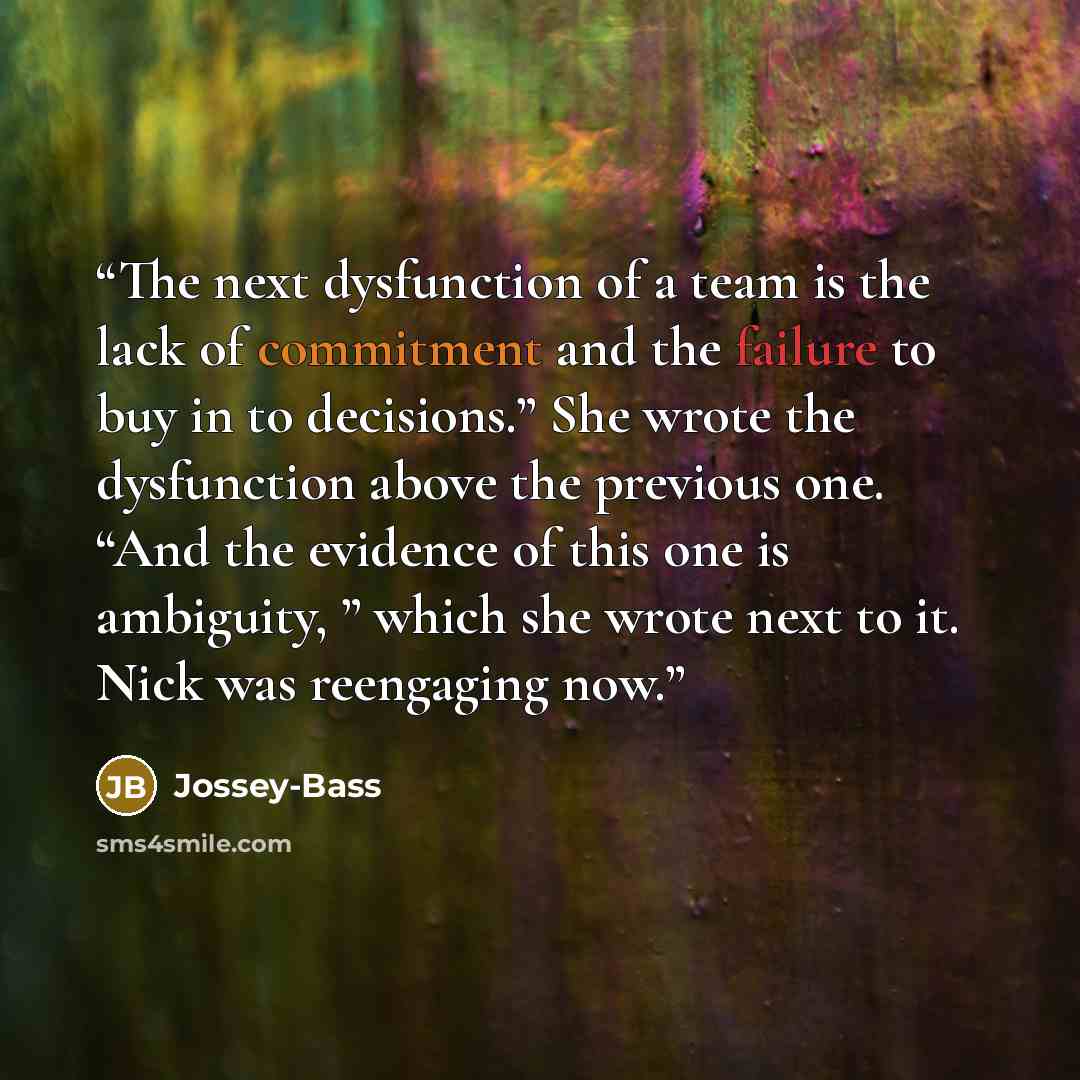 “The next dysfunction of a team is the lack of commitment and the failure to buy in to decisions.” She wrote the dysfunction above the previous one. “And the evidence of this one is ambiguity, ” which she wrote next to it. Nick was reengaging now.” quote by Jossey-Bass