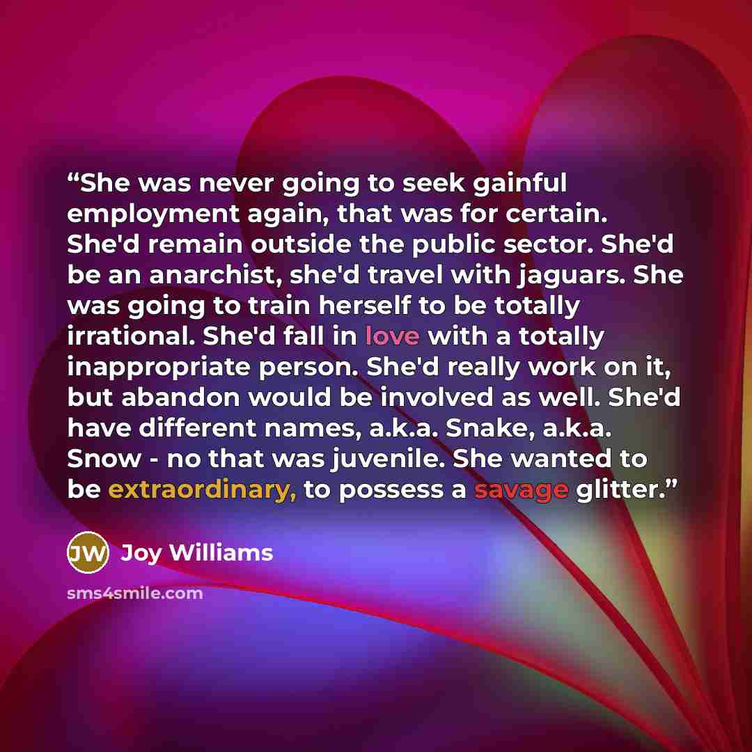 “She was never going to seek gainful employment again, that was for certain. She'd remain outside the public sector. She'd be an anarchist, she'd travel with jaguars. She was going to train herself to be totally irrational. She'd fall in love with a totally inappropriate person. She'd really work…” quote by Joy Williams