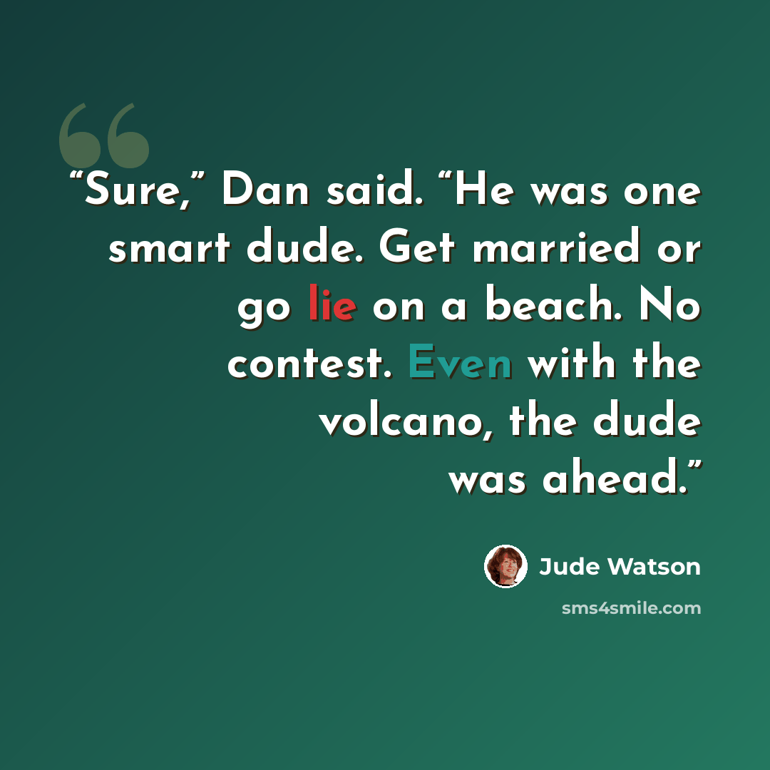 “Sure,” Dan said. “He was one smart dude. Get married or go lie on a beach. No contest. Even with the volcano, the dude was ahead.” quote by Jude Watson