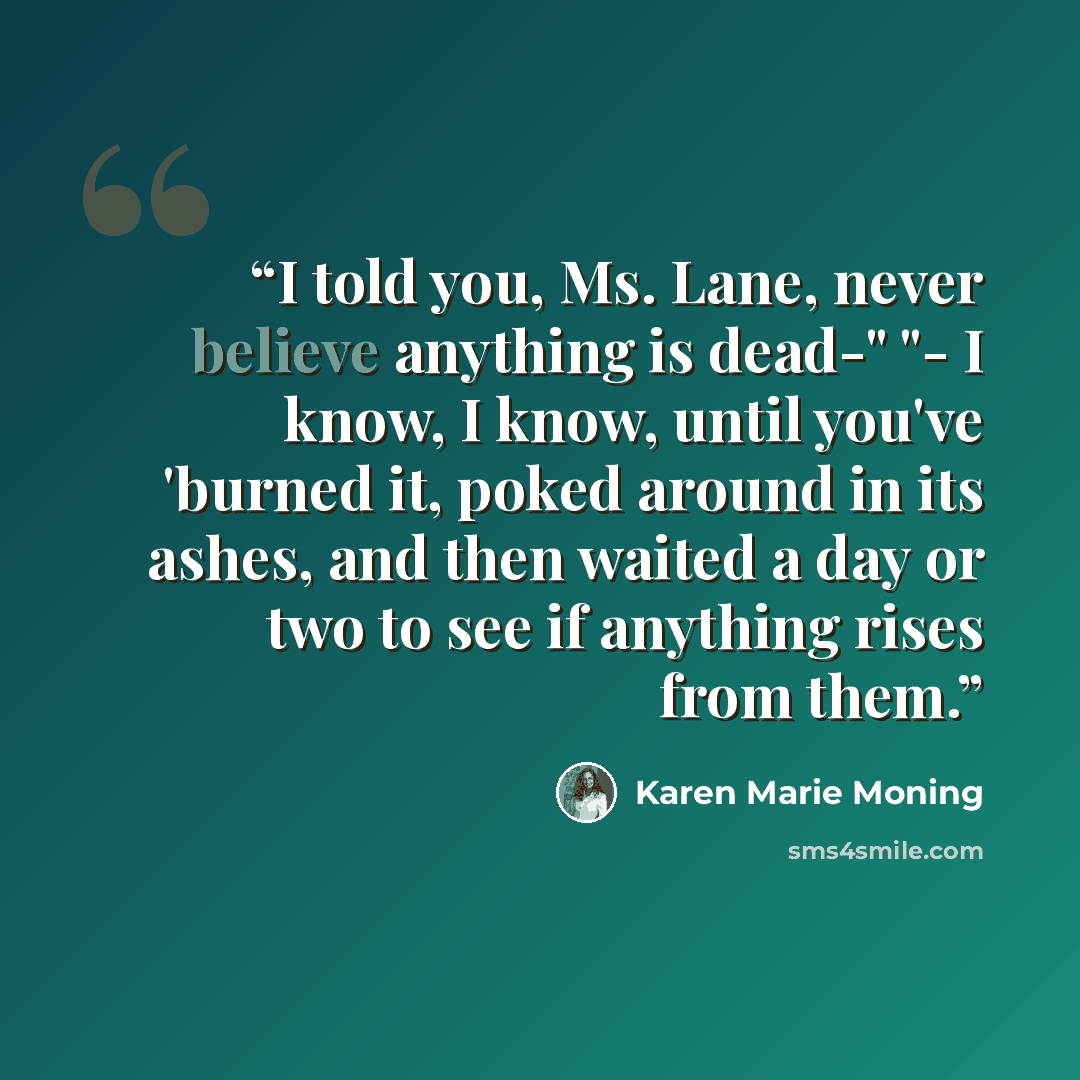 “I told you, Ms. Lane, never believe anything is dead-" "- I know, I know, until you've 'burned it, poked around in its ashes, and then waited a day or two to see if anything rises from them.” quote by Karen Marie Moning