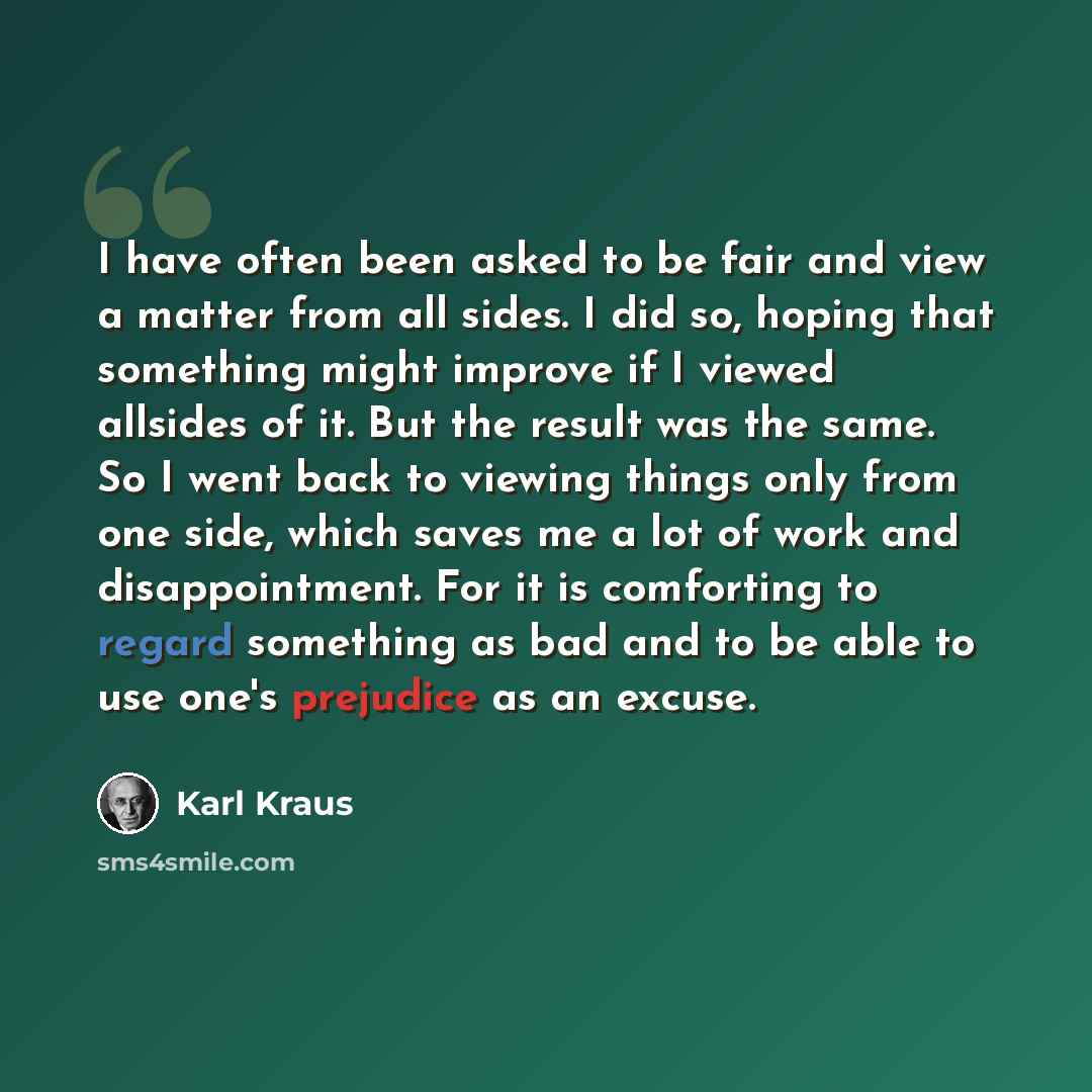 “I have often been asked to be fair and view a matter from all sides. I did so, hoping that something might improve if I viewed allsides of it. But the result was the same. So I went back to viewing things only from one side, which saves me a lot of work and disappointment. For it is comforting to…” quote by Karl Kraus
