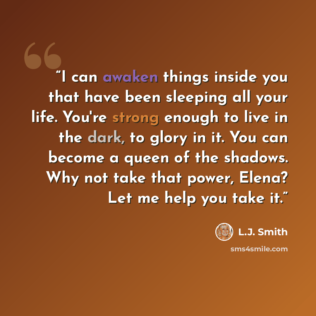 “I can awaken things inside you that have been sleeping all your life. You're strong enough to live in the dark, to glory in it. You can become a queen of the shadows. Why not take that power, Elena? Let me help you take it.” quote by L.J. Smith