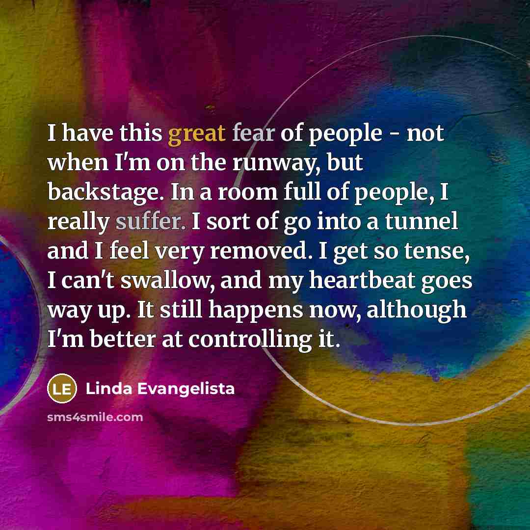 “I have this great fear of people - not when I'm on the runway, but backstage. In a room full of people, I really suffer. I sort of go into a tunnel and I feel very removed. I get so tense, I can't swallow, and my heartbeat goes way up. It still happens now, although I'm better at controlling it.” quote by Linda Evangelista