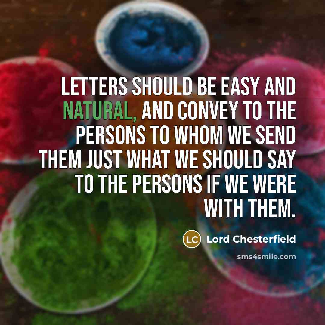 “Letters should be easy and natural, and convey to the persons to whom we send them just what we should say to the persons if we were with them.” quote by Lord Chesterfield