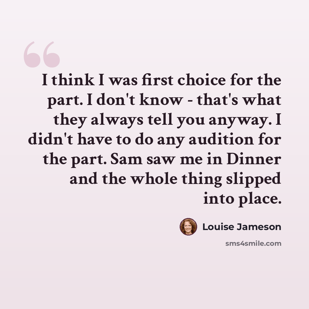 “I think I was first choice for the part. I don't know - that's what they always tell you anyway. I didn't have to do any audition for the part. Sam saw me in Dinner and the whole thing slipped into place.” quote by Louise Jameson