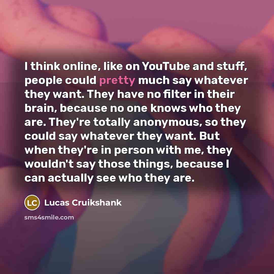 “I think online, like on YouTube and stuff, people could pretty much say whatever they want. They have no filter in their brain, because no one knows who they are. They're totally anonymous, so they could say whatever they want. But when they're in person with me, they wouldn't say those things…” quote by Lucas Cruikshank
