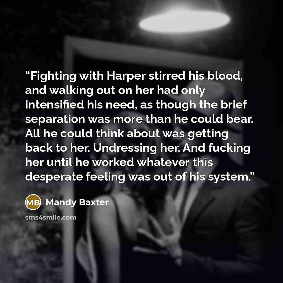 “Fighting with Harper stirred his blood, and walking out on her had only intensified his need, as though the brief separation was more than he could bear. All he could think about was getting back to her. Undressing her. And fucking her until he worked whatever this desperate feeling was out of his…” quote by Mandy Baxter