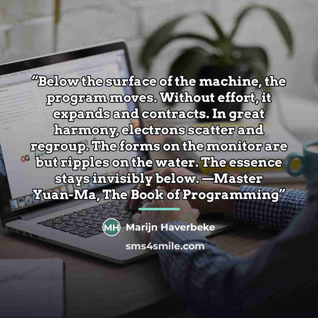 “Below the surface of the machine, the program moves. Without effort, it expands and contracts. In great harmony, electrons scatter and regroup. The forms on the monitor are but ripples on the water. The essence stays invisibly below. —Master Yuan-Ma, The Book of Programming” quote by Marijn Haverbeke