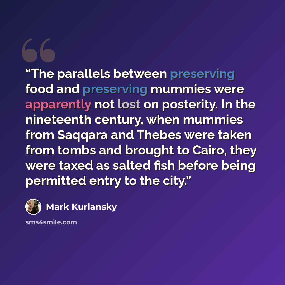 “The parallels between preserving food and preserving mummies were apparently not lost on posterity. In the nineteenth century, when mummies from Saqqara and Thebes were taken from tombs and brought to Cairo, they were taxed as salted fish before being permitted entry to the city.” quote by Mark Kurlansky