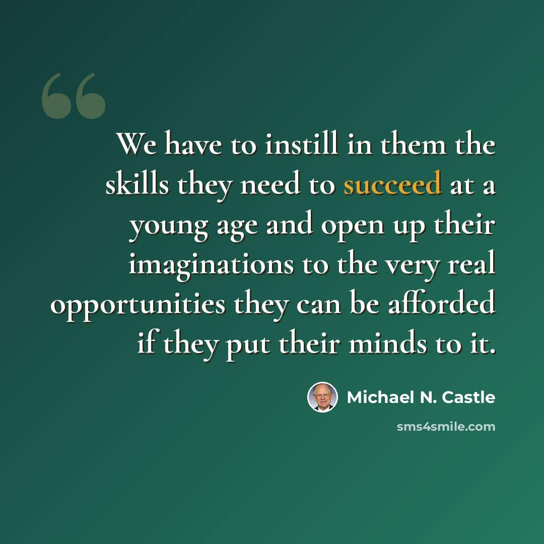 “We have to instill in them the skills they need to succeed at a young age and open up their imaginations to the very real opportunities they can be afforded if they put their minds to it.” quote by Michael N. Castle