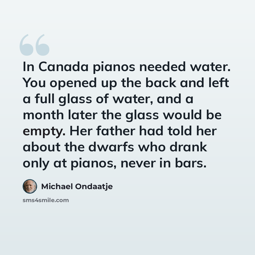 “In Canada pianos needed water. You opened up the back and left a full glass of water, and a month later the glass would be empty. Her father had told her about the dwarfs who drank only at pianos, never in bars.” quote by Michael Ondaatje