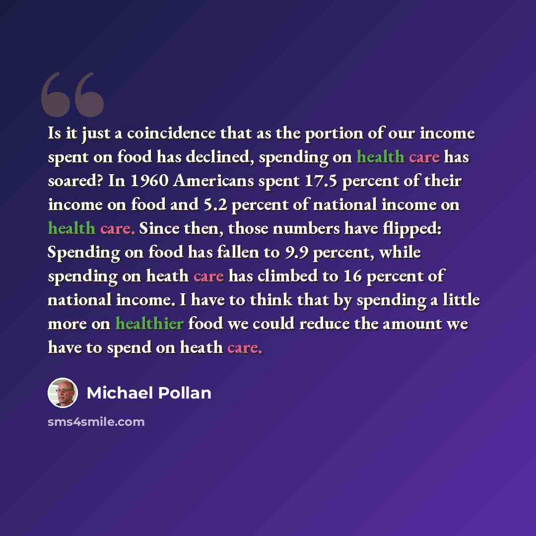 “Is it just a coincidence that as the portion of our income spent on food has declined, spending on health care has soared? In 1960 Americans spent 17.5 percent of their income on food and 5.2 percent of national income on health care. Since then, those numbers have flipped: Spending on food has…” quote by Michael Pollan