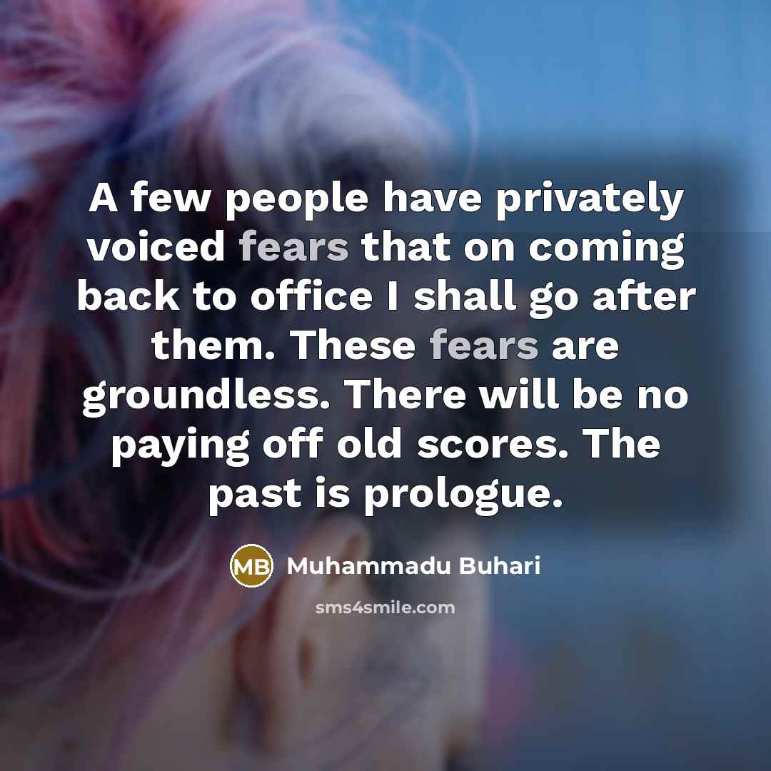 “A few people have privately voiced fears that on coming back to office I shall go after them. These fears are groundless. There will be no paying off old scores. The past is prologue.” quote by Muhammadu Buhari