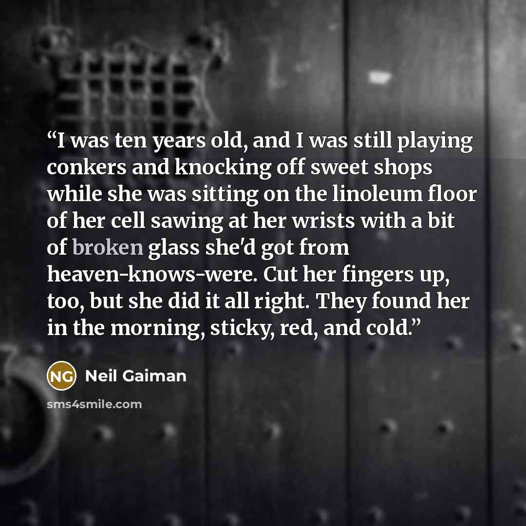 “I was ten years old, and I was still playing conkers and knocking off sweet shops while she was sitting on the linoleum floor of her cell sawing at her wrists with a bit of broken glass she'd got from heaven-knows-were. Cut her fingers up, too, but she did it all right. They found her in the…” quote by Neil Gaiman