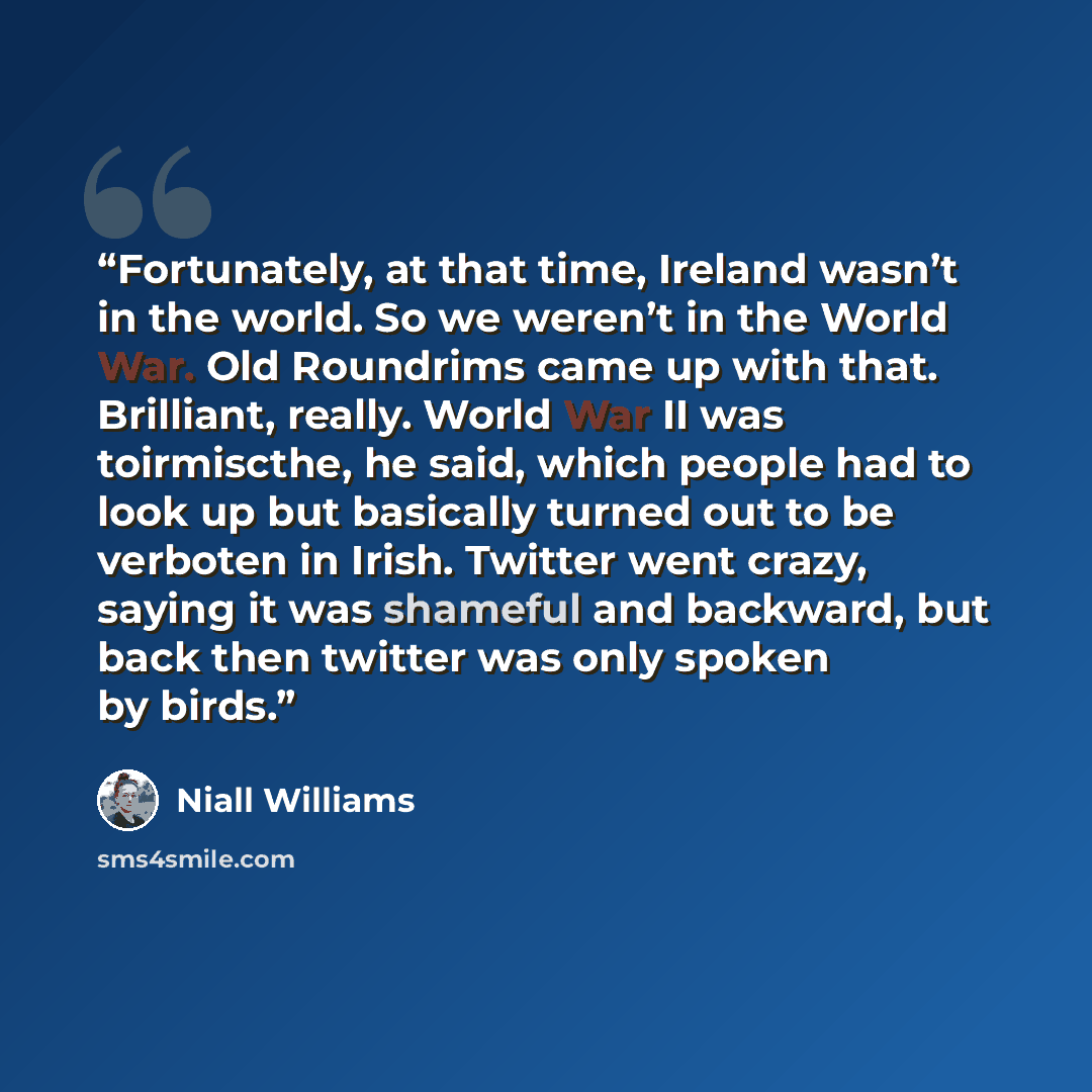 “Fortunately, at that time, Ireland wasn’t in the world. So we weren’t in the World War. Old Roundrims came up with that. Brilliant, really. World War II was toirmiscthe, he said, which people had to look up but basically turned out to be verboten in Irish. Twitter went crazy, saying it was…” quote by Niall Williams
