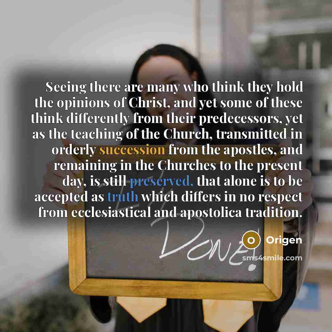“Seeing there are many who think they hold the opinions of Christ, and yet some of these think differently from their predecessors, yet as the teaching of the Church, transmitted in orderly succession from the apostles, and remaining in the Churches to the present day, is still preserved, that…” quote by Origen