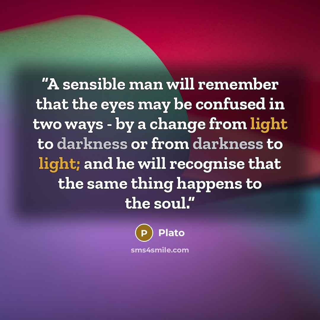 “A sensible man will remember that the eyes may be confused in two ways - by a change from light to darkness or from darkness to light; and he will recognise that the same thing happens to the soul.” quote by Plato