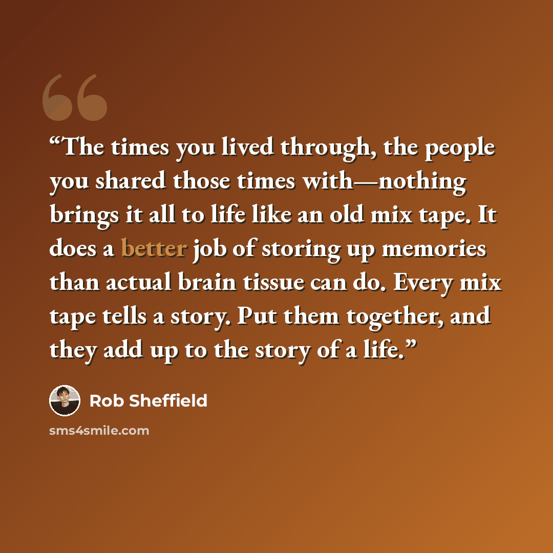 “The times you lived through, the people you shared those times with—nothing brings it all to life like an old mix tape. It does a better job of storing up memories than actual brain tissue can do. Every mix tape tells a story. Put them together, and they add up to the story of a life.” quote by Rob Sheffield
