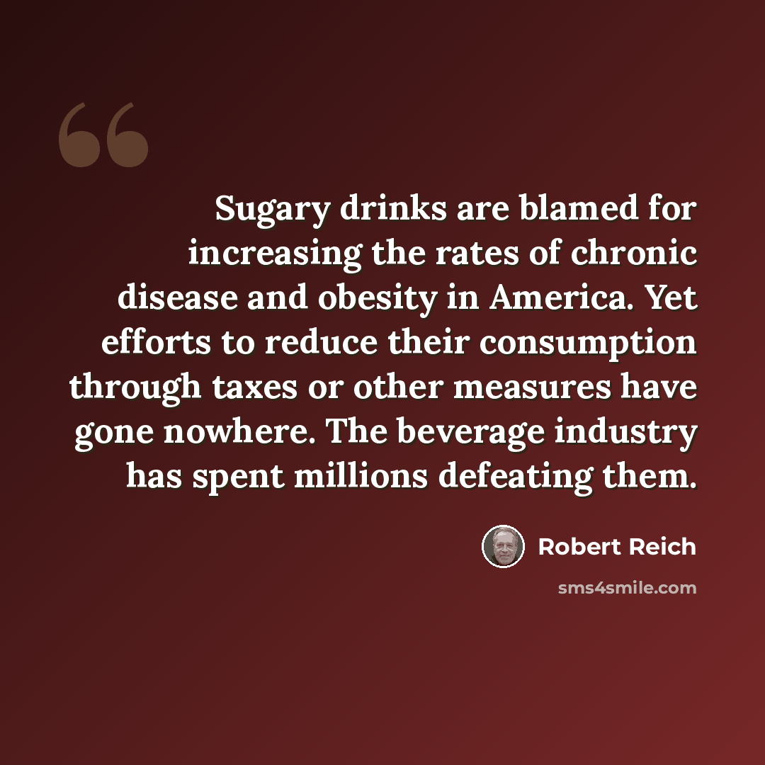 “Sugary drinks are blamed for increasing the rates of chronic disease and obesity in America. Yet efforts to reduce their consumption through taxes or other measures have gone nowhere. The beverage industry has spent millions defeating them.” quote by Robert Reich