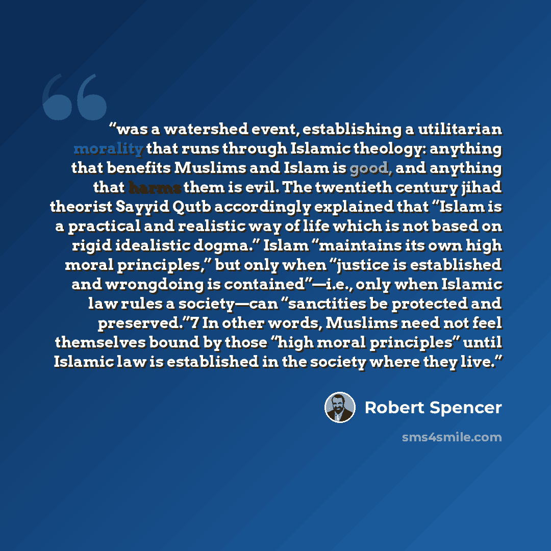 “was a watershed event, establishing a utilitarian morality that runs through Islamic theology: anything that benefits Muslims and Islam is good, and anything that harms them is evil. The twentieth century jihad theorist Sayyid Qutb accordingly explained that “Islam is a practical and realistic way…” quote by Robert Spencer