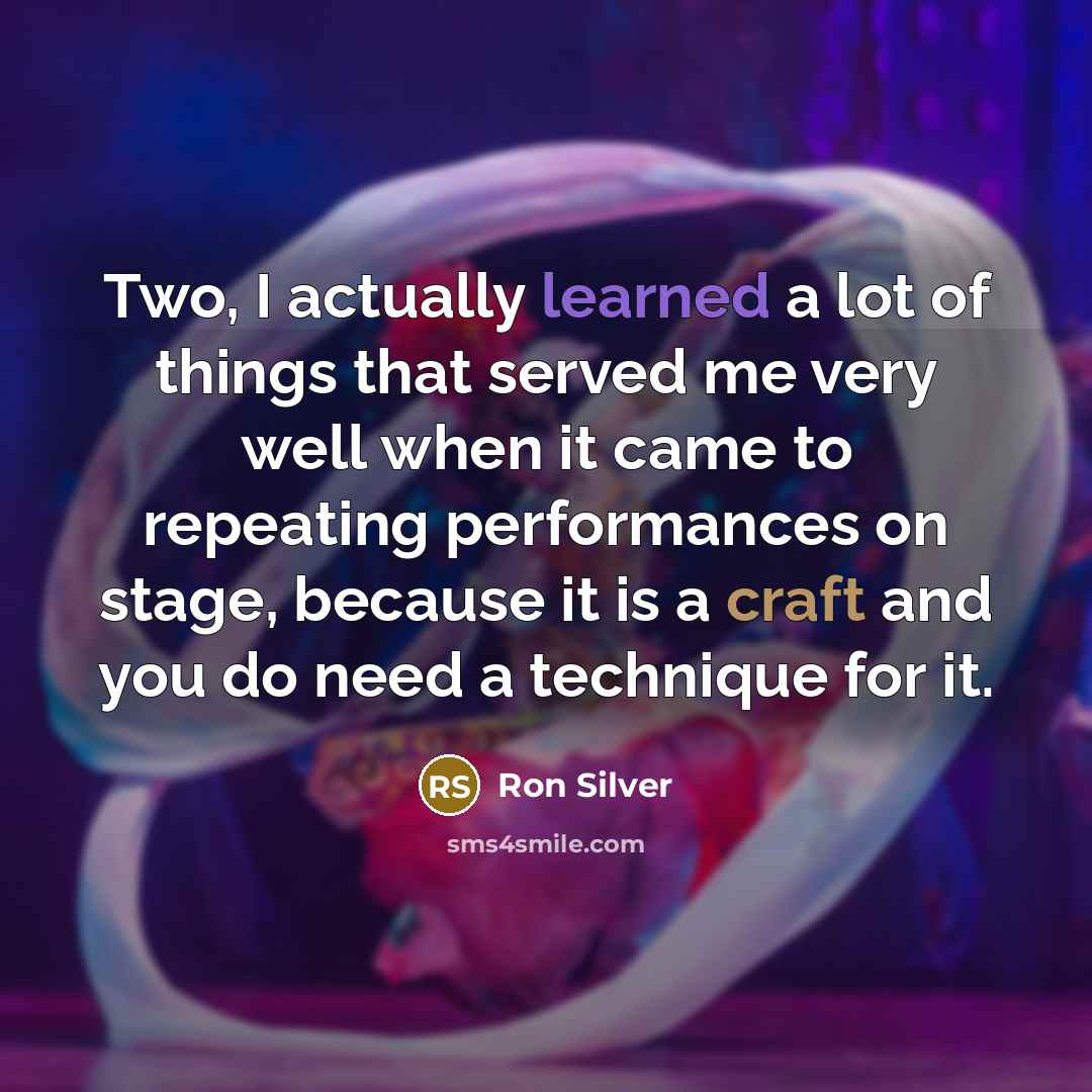 “Two, I actually learned a lot of things that served me very well when it came to repeating performances on stage, because it is a craft and you do need a technique for it.” quote by Ron Silver