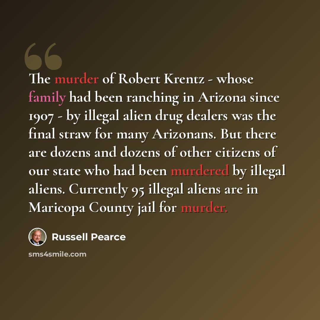 “The murder of Robert Krentz - whose family had been ranching in Arizona since 1907 - by illegal alien drug dealers was the final straw for many Arizonans. But there are dozens and dozens of other citizens of our state who had been murdered by illegal aliens. Currently 95 illegal aliens are in…” quote by Russell Pearce